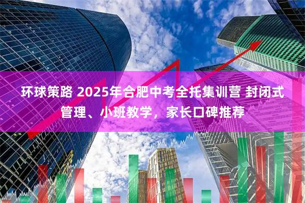 环球策路 2025年合肥中考全托集训营 封闭式管理、小班教学，家长口碑推荐