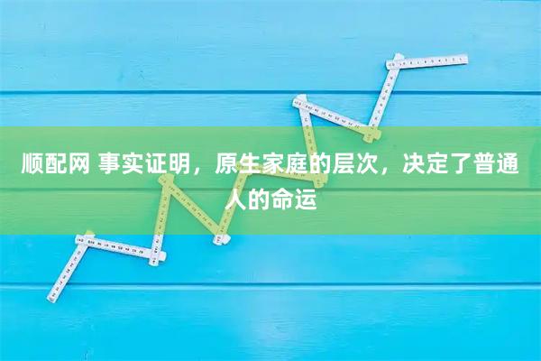 顺配网 事实证明，原生家庭的层次，决定了普通人的命运