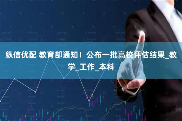 纵信优配 教育部通知！公布一批高校评估结果_教学_工作_本科