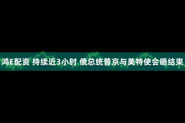 鸿E配资 持续近3小时 俄总统普京与美特使会晤结束