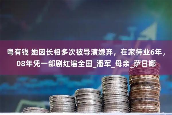 粤有钱 她因长相多次被导演嫌弃,在家待业6年,08年凭一部剧红遍全国_潘军_母亲_萨日娜