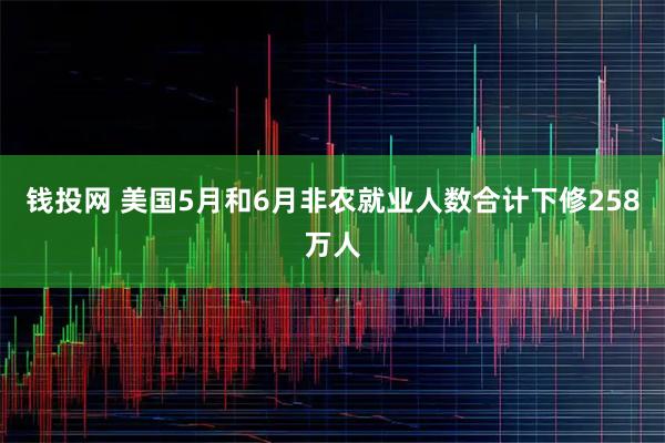 钱投网 美国5月和6月非农就业人数合计下修258万人