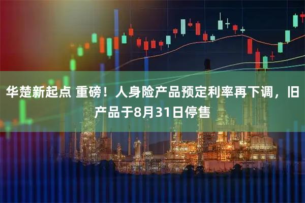 华楚新起点 重磅!人身险产品预定利率再下调,旧产品于8月31日停售