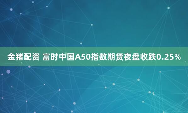 金猪配资 富时中国A50指数期货夜盘收跌0.25%