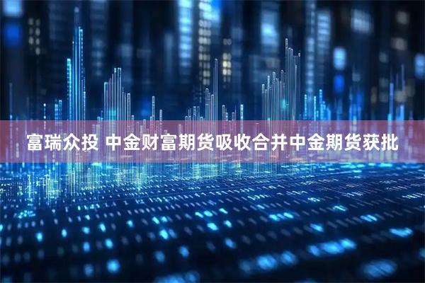 富瑞众投 中金财富期货吸收合并中金期货获批