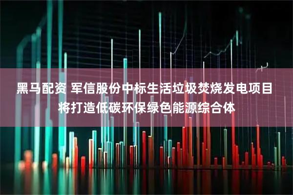 黑马配资 军信股份中标生活垃圾焚烧发电项目 将打造低碳环保绿色能源综合体