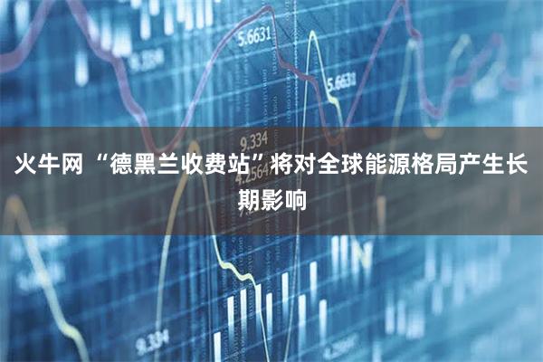 火牛网 “德黑兰收费站”将对全球能源格局产生长期影响