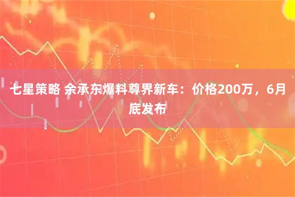 七星策略 余承东爆料尊界新车：价格200万，6月底发布
