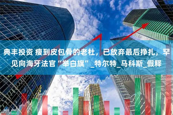 典丰投资 瘦到皮包骨的老杜，已放弃最后挣扎，罕见向海牙法官“举白旗”_特尔特_马科斯_假释