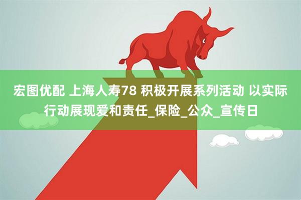 宏图优配 上海人寿78 积极开展系列活动 以实际行动展现爱和责任_保险_公众_宣传日