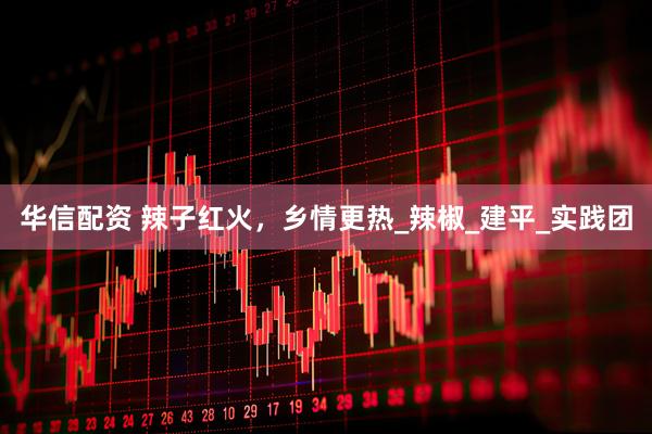 华信配资 辣子红火，乡情更热_辣椒_建平_实践团