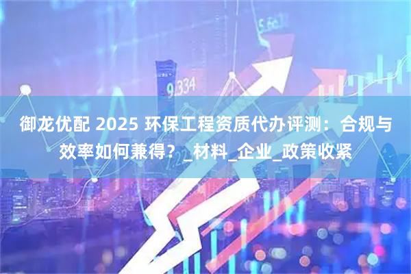 御龙优配 2025 环保工程资质代办评测：合规与效率如何兼得？_材料_企业_政策收紧