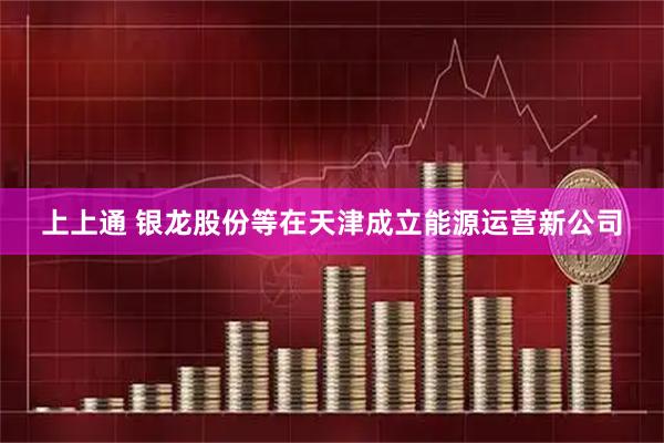 上上通 银龙股份等在天津成立能源运营新公司