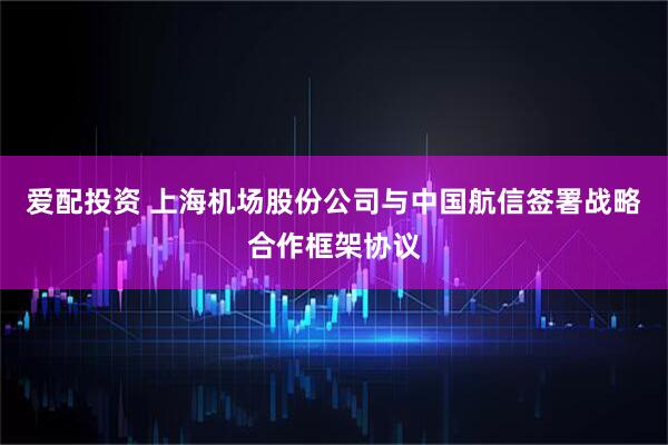 爱配投资 上海机场股份公司与中国航信签署战略合作框架协议