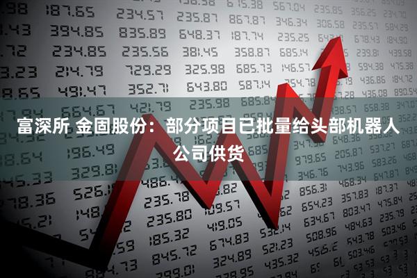 富深所 金固股份：部分项目已批量给头部机器人公司供货