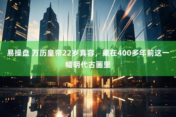 易操盘 万历皇帝22岁真容，藏在400多年前这一幅明代古画里