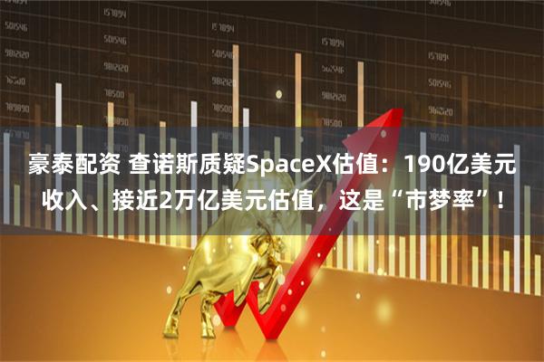 豪泰配资 查诺斯质疑SpaceX估值：190亿美元收入、接近2万亿美元估值，这是“市梦率”！