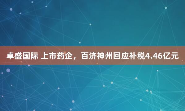 卓盛国际 上市药企，百济神州回应补税4.46亿元