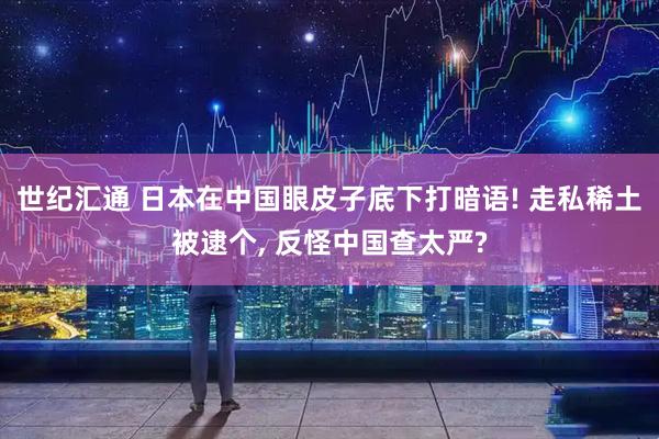 世纪汇通 日本在中国眼皮子底下打暗语! 走私稀土被逮个, 反怪中国查太严?