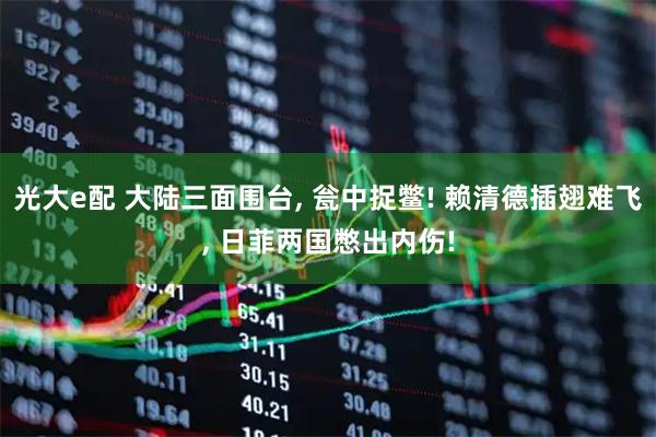光大e配 大陆三面围台, 瓮中捉鳖! 赖清德插翅难飞, 日菲两国憋出内伤!