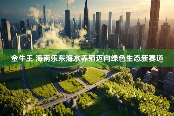 金牛王 海南乐东海水养殖迈向绿色生态新赛道