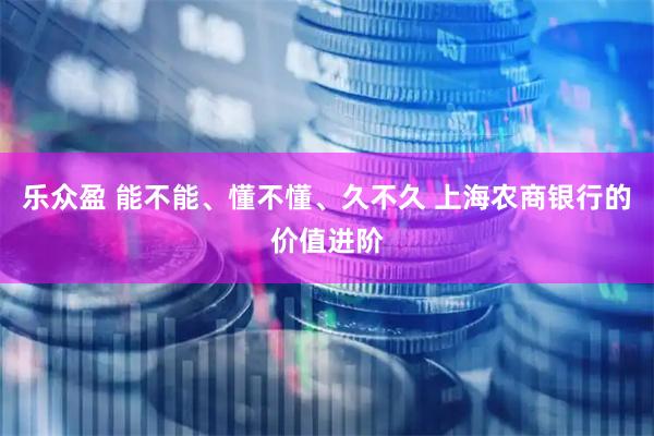 乐众盈 能不能、懂不懂、久不久 上海农商银行的价值进阶
