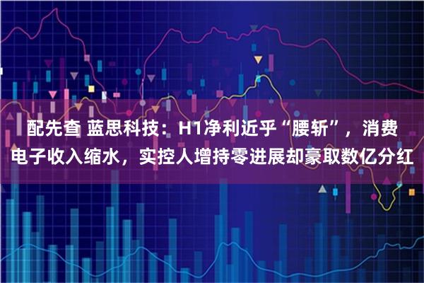 配先查 蓝思科技：H1净利近乎“腰斩”，消费电子收入缩水，实控人增持零进展却豪取数亿分红