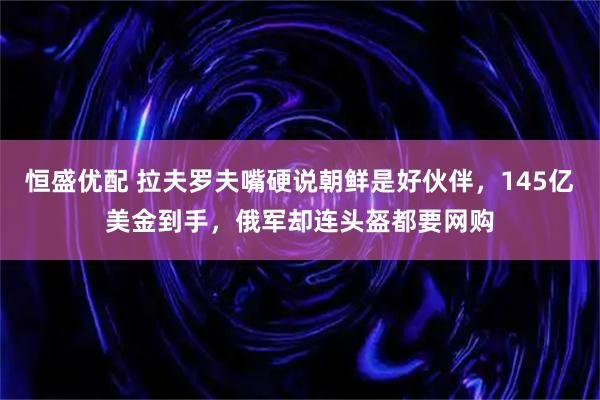 恒盛优配 拉夫罗夫嘴硬说朝鲜是好伙伴，145亿美金到手，俄军却连头盔都要网购