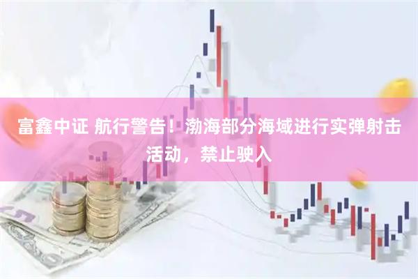 富鑫中证 航行警告！渤海部分海域进行实弹射击活动，禁止驶入