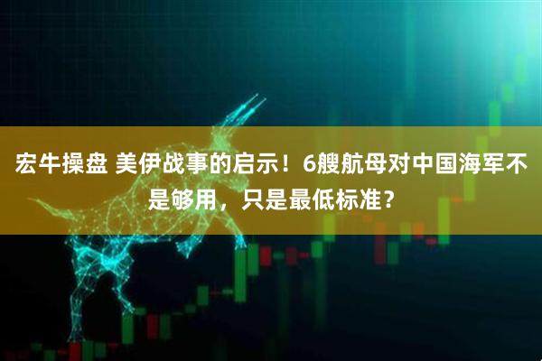 宏牛操盘 美伊战事的启示！6艘航母对中国海军不是够用，只是最低标准？